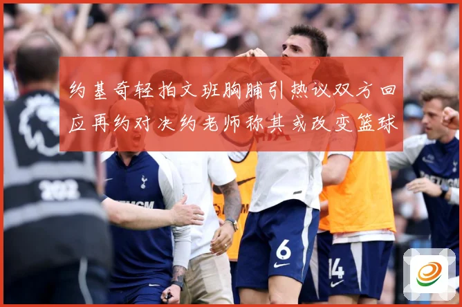约基奇轻拍文班胸脯引热议双方回应再约对决约老师称其或改变篮球赛场复盘