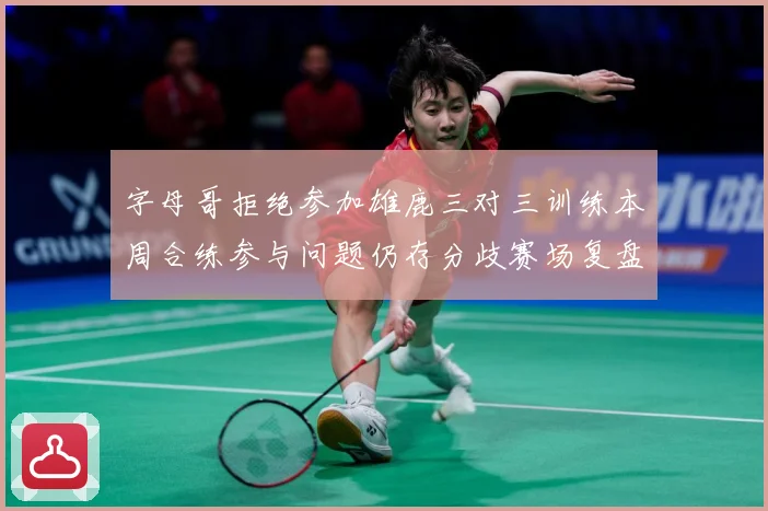 字母哥拒绝参加雄鹿三对三训练本周合练参与问题仍存分歧赛场复盘