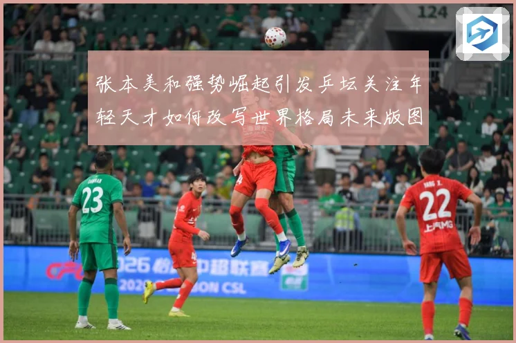 张本美和强势崛起引发乒坛关注年轻天才如何改写世界格局未来版图