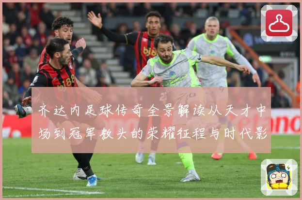齐达内足球传奇全景解读从天才中场到冠军教头的荣耀征程与时代影响