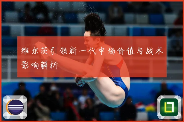维尔茨引领新一代中场价值与战术影响解析