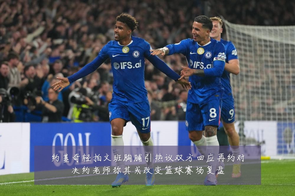 约基奇轻拍文班胸脯引热议双方回应再约对决约老师称其或改变篮球赛场复盘